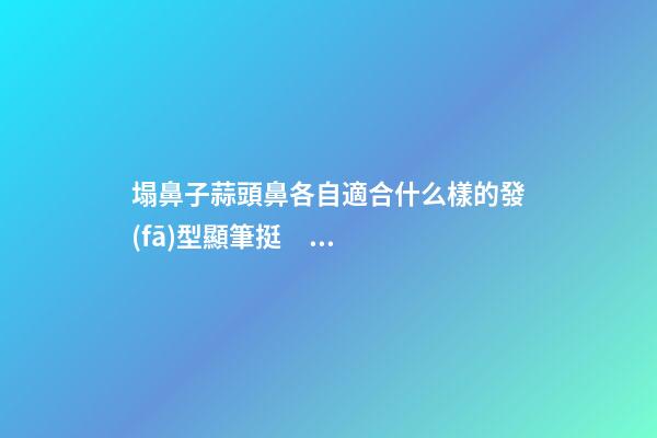 塌鼻子蒜頭鼻各自適合什么樣的發(fā)型顯筆挺？
